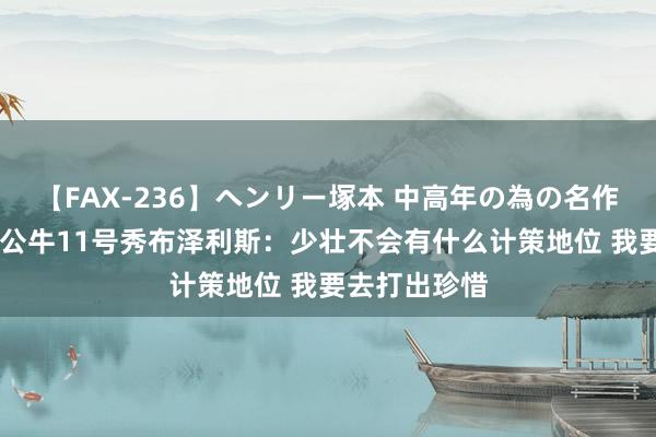 【FAX-236】ヘンリー塚本 中高年の為の名作裏ビデオ集 公牛11号秀布泽利斯:少壮不会有什么计策地位 我要去打出珍惜