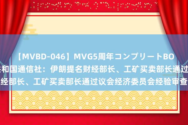 【MVBD-046】MVG5周年コンプリートBOX ゴールド 伊朗伊斯兰共和国通信社:伊朗提名财经部长、工矿买卖部长通过议会经济委员会经验审查