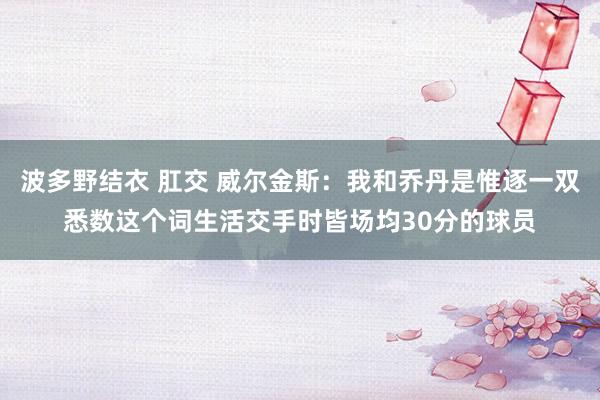 波多野结衣 肛交 威尔金斯:我和乔丹是惟逐一双悉数这个词生活交手时皆场均30分的球员