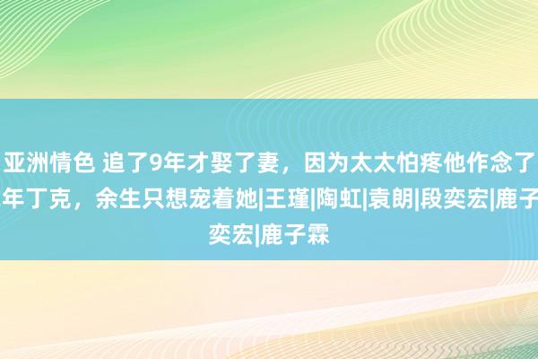 亚洲情色 追了9年才娶了妻，因为太太怕疼他作念了12年丁克，余生只想宠着她|王瑾|陶虹|袁朗|段奕宏|鹿子霖