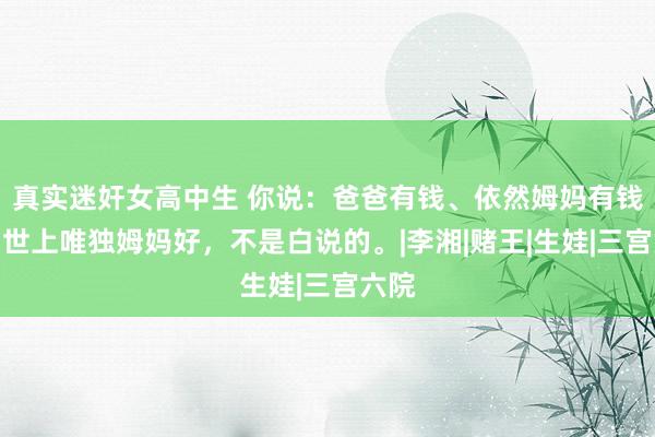 真实迷奸女高中生 你说：爸爸有钱、依然姆妈有钱好？世上唯独姆妈好，不是白说的。|李湘|赌王|生娃|三宫六院