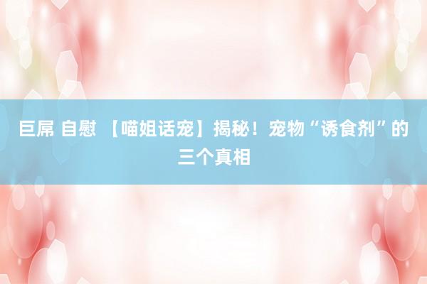 巨屌 自慰 【喵姐话宠】揭秘！宠物“诱食剂”的三个真相