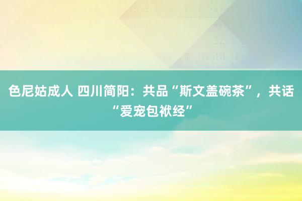 色尼姑成人 四川简阳：共品“斯文盖碗茶”，共话“爱宠包袱经”