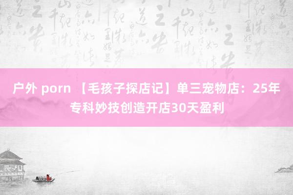 户外 porn 【毛孩子探店记】单三宠物店：25年专科妙技创造开店30天盈利