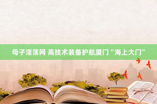 母子淫荡网 高技术装备护航厦门“海上大门”