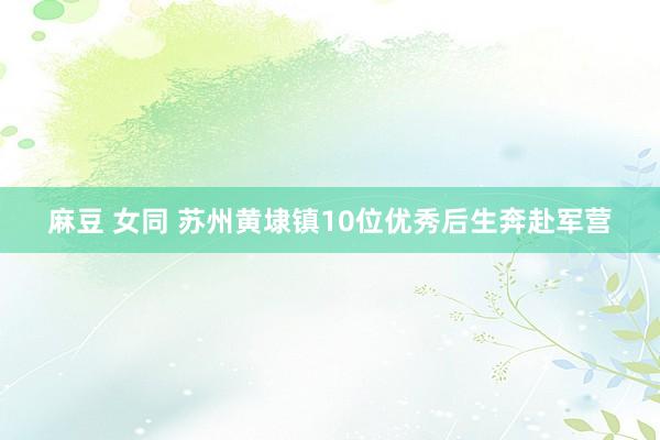 麻豆 女同 苏州黄埭镇10位优秀后生奔赴军营