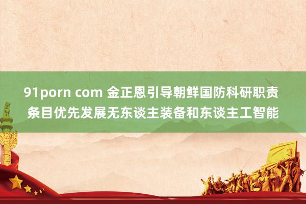 91porn com 金正恩引导朝鲜国防科研职责 条目优先发展无东谈主装备和东谈主工智能