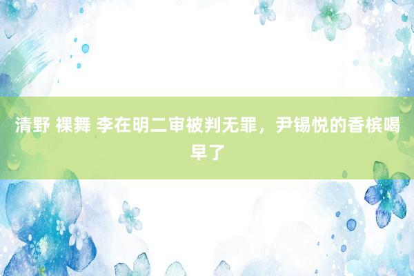 清野 裸舞 李在明二审被判无罪，尹锡悦的香槟喝早了