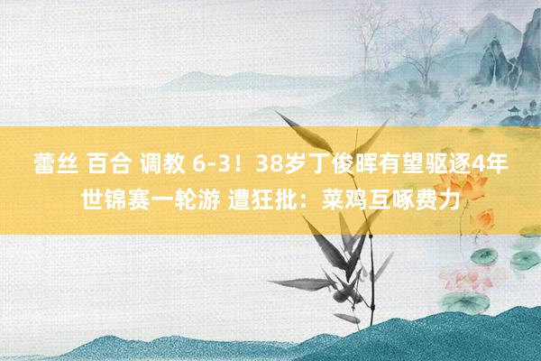 蕾丝 百合 调教 6-3！38岁丁俊晖有望驱逐4年世锦赛一轮游 遭狂批：菜鸡互啄费力