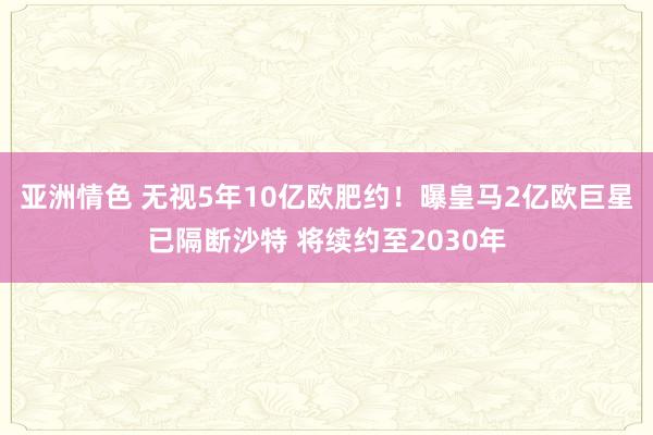 亚洲情色 无视5年10亿欧肥约！曝皇马2亿欧巨星已隔断沙特 将续约至2030年