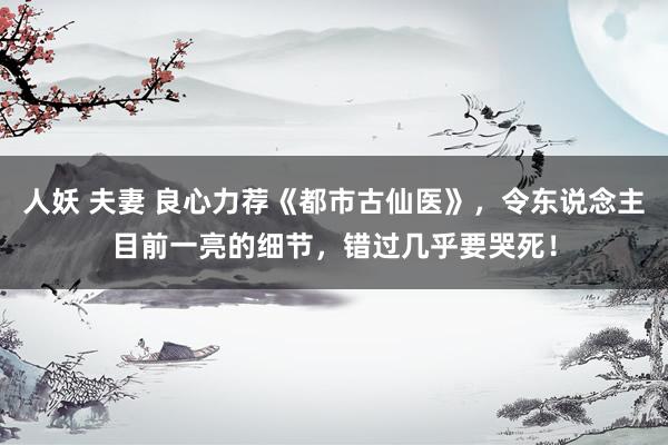 人妖 夫妻 良心力荐《都市古仙医》，令东说念主目前一亮的细节，错过几乎要哭死！
