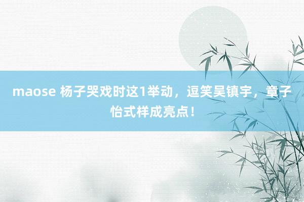 maose 杨子哭戏时这1举动，逗笑吴镇宇，章子怡式样成亮点！