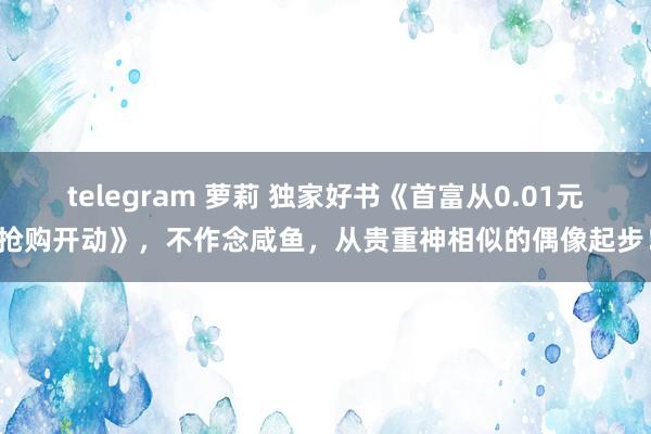 telegram 萝莉 独家好书《首富从0.01元抢购开动》，不作念咸鱼，从贵重神相似的偶像起步！