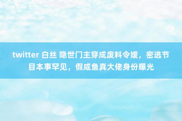 twitter 白丝 隐世门主穿成废料令嫒，密逃节目本事罕见，假咸鱼真大佬身份曝光