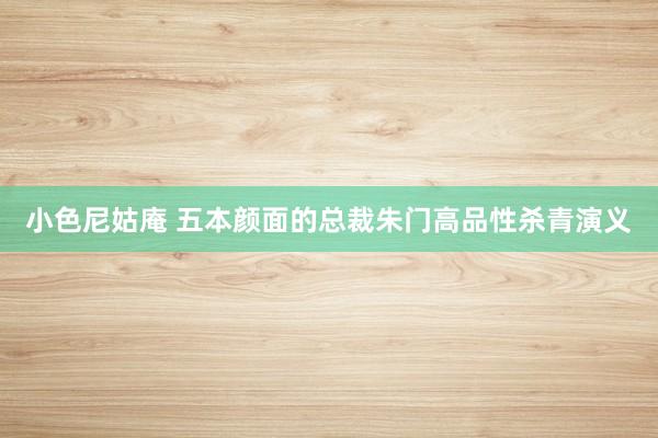小色尼姑庵 五本颜面的总裁朱门高品性杀青演义