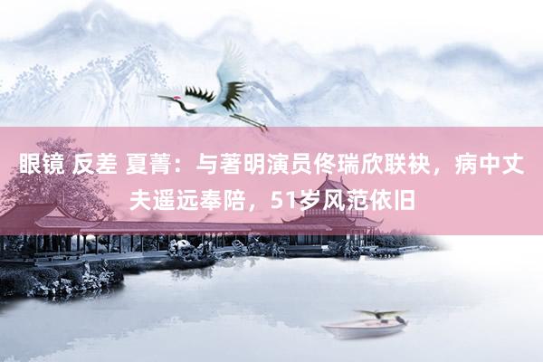 眼镜 反差 夏菁：与著明演员佟瑞欣联袂，病中丈夫遥远奉陪，51岁风范依旧
