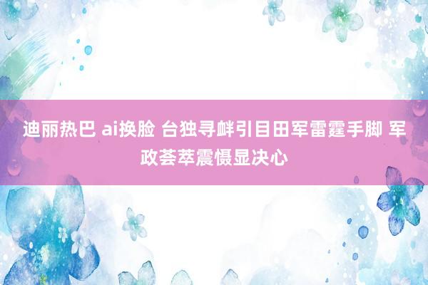 迪丽热巴 ai换脸 台独寻衅引目田军雷霆手脚 军政荟萃震慑显决心