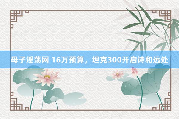 母子淫荡网 16万预算，坦克300开启诗和远处