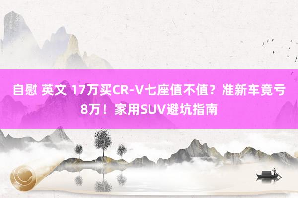 自慰 英文 17万买CR-V七座值不值？准新车竟亏8万！家用SUV避坑指南