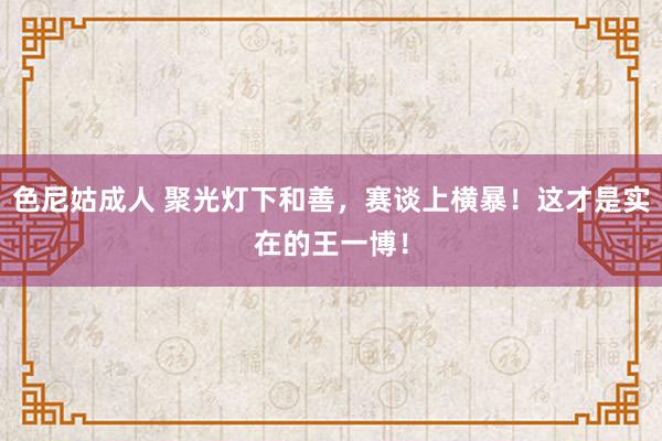 色尼姑成人 聚光灯下和善，赛谈上横暴！这才是实在的王一博！