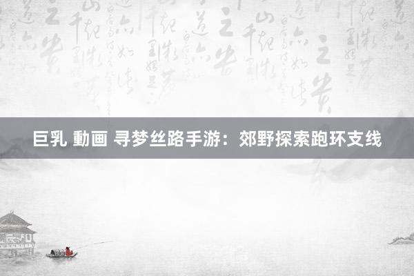 巨乳 動画 寻梦丝路手游：郊野探索跑环支线