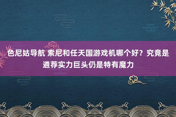 色尼姑导航 索尼和任天国游戏机哪个好？究竟是遴荐实力巨头仍是特有魔力