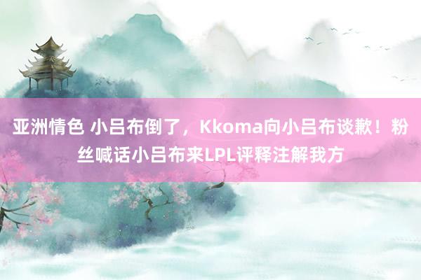 亚洲情色 小吕布倒了，Kkoma向小吕布谈歉！粉丝喊话小吕布来LPL评释注解我方