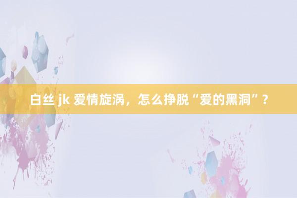 白丝 jk 爱情旋涡，怎么挣脱“爱的黑洞”？