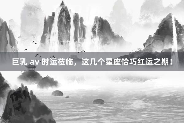 巨乳 av 时运莅临，这几个星座恰巧红运之期！