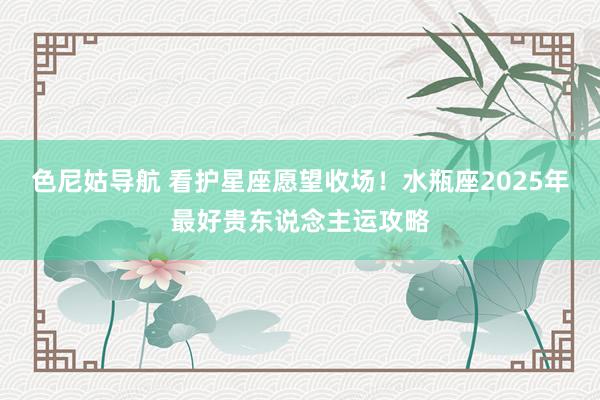 色尼姑导航 看护星座愿望收场！水瓶座2025年最好贵东说念主运攻略