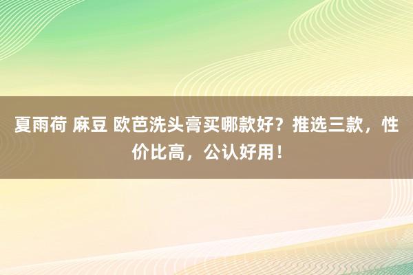 夏雨荷 麻豆 欧芭洗头膏买哪款好？推选三款，性价比高，公认好用！
