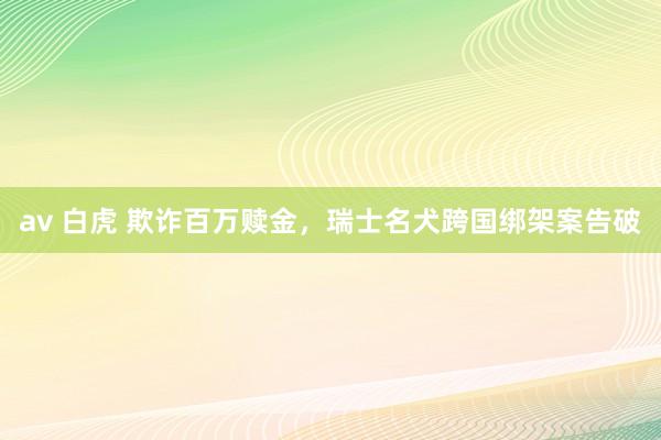 av 白虎 欺诈百万赎金，瑞士名犬跨国绑架案告破