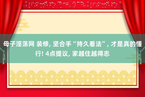 母子淫荡网 装修， 坚合手“持久看法”， 才是真的懂行! 4点提议， 家越住越得志