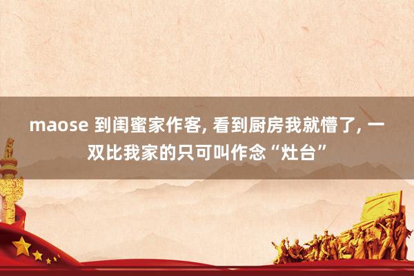 maose 到闺蜜家作客， 看到厨房我就懵了， 一双比我家的只可叫作念“灶台”
