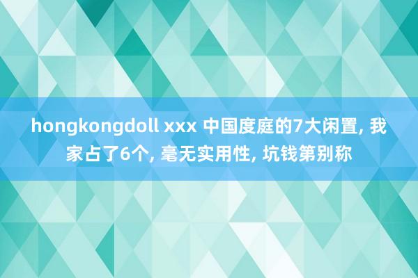 hongkongdoll xxx 中国度庭的7大闲置， 我家占了6个， 毫无实用性， 坑钱第别称