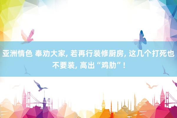亚洲情色 奉劝大家， 若再行装修厨房， 这几个打死也不要装， 高出“鸡肋”!