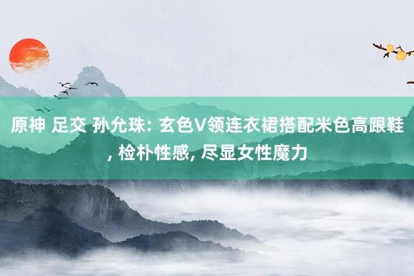 原神 足交 孙允珠: 玄色V领连衣裙搭配米色高跟鞋， 检朴性感， 尽显女性魔力