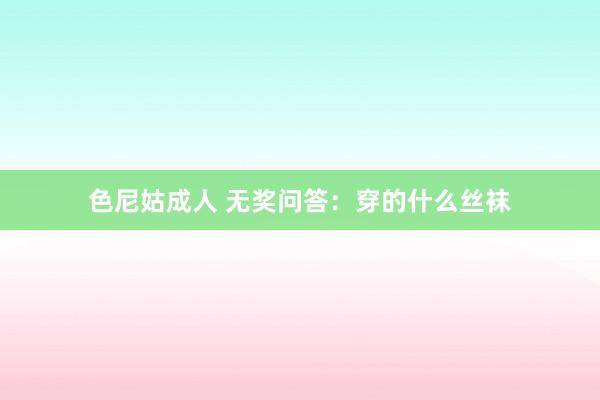 色尼姑成人 无奖问答：穿的什么丝袜