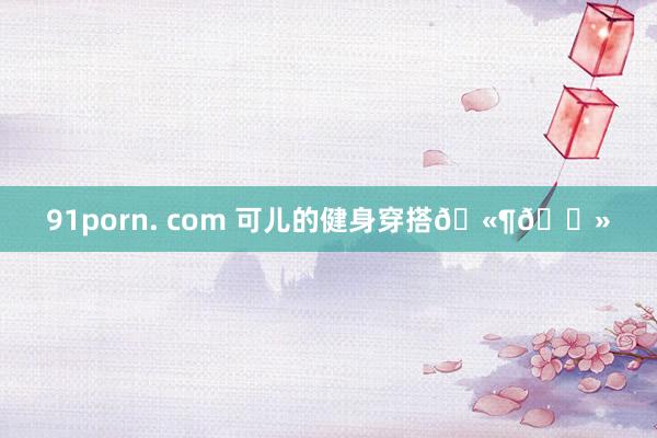 91porn. com 可儿的健身穿搭🫶🏻