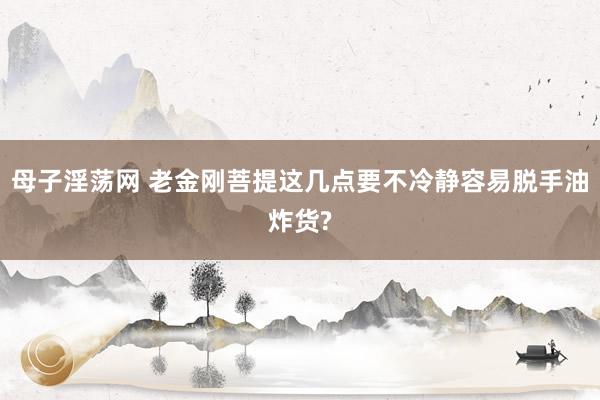 母子淫荡网 老金刚菩提这几点要不冷静容易脱手油炸货?
