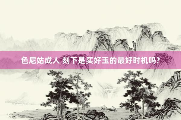 色尼姑成人 刻下是买好玉的最好时机吗?