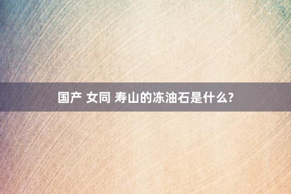 国产 女同 寿山的冻油石是什么?
