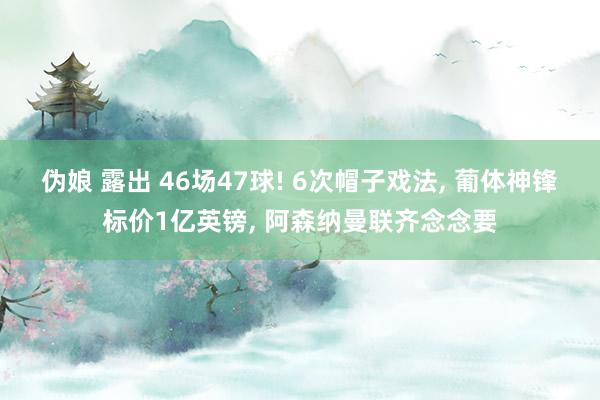 伪娘 露出 46场47球! 6次帽子戏法， 葡体神锋标价1亿英镑， 阿森纳曼联齐念念要