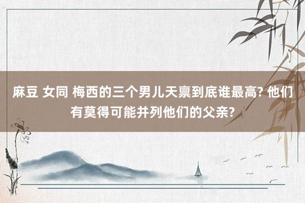 麻豆 女同 梅西的三个男儿天禀到底谁最高? 他们有莫得可能并列他们的父亲?