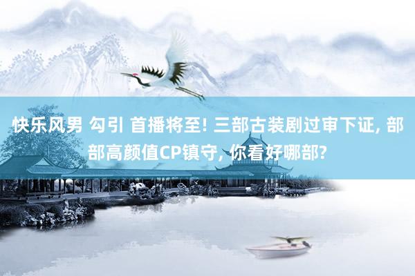 快乐风男 勾引 首播将至! 三部古装剧过审下证， 部部高颜值CP镇守， 你看好哪部?