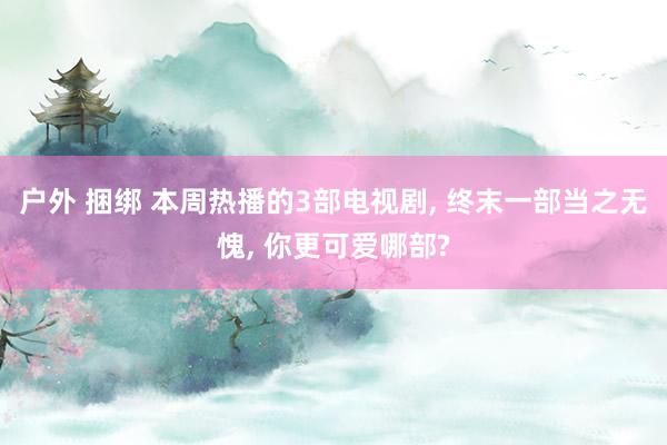户外 捆绑 本周热播的3部电视剧， 终末一部当之无愧， 你更可爱哪部?