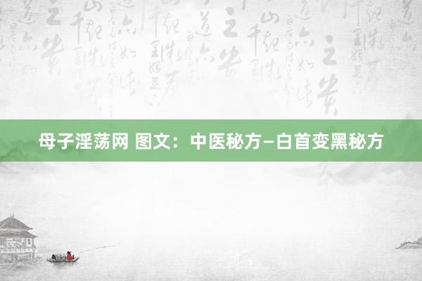 母子淫荡网 图文：中医秘方—白首变黑秘方