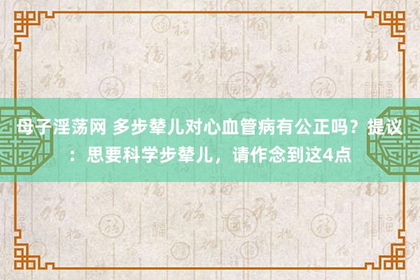 母子淫荡网 多步辇儿对心血管病有公正吗？提议：思要科学步辇儿，请作念到这4点