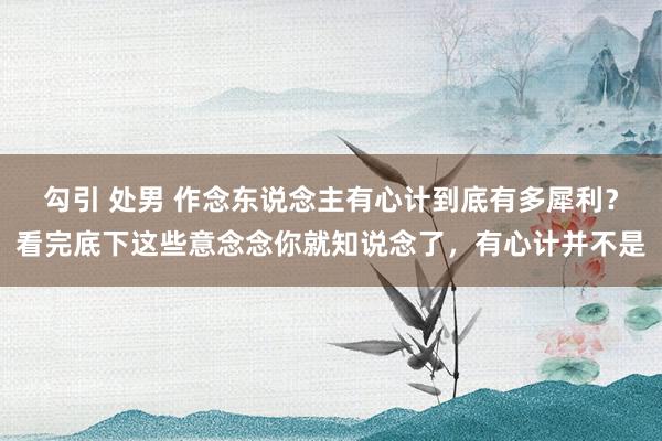勾引 处男 作念东说念主有心计到底有多犀利？看完底下这些意念念你就知说念了，有心计并不是