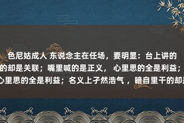 色尼姑成人 东说念主在任场，要明显：台上讲的王人是限定 ，台下走的却是关联；嘴里喊的是正义， 心里思的全是利益；名义上孑然浩气 ，暗自里干的却是交易
